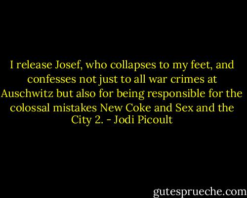 I release Josef, who collapses to my feet, and confesses not just to all war crimes at Auschwitz but also for being responsible for the colossal mistakes New Coke and Sex and the City 2. - Jodi Picoult