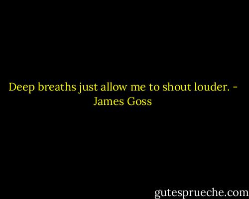 Deep breaths just allow me to shout louder. - James Goss
