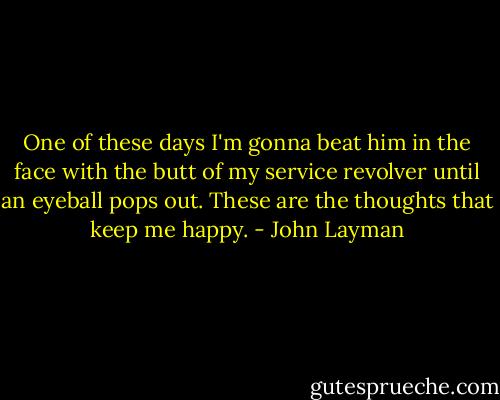 One of these days I'm gonna beat him in the face with the butt of my service revolver until an eyeball pops out. These are the thoughts that keep me happy. - John Layman