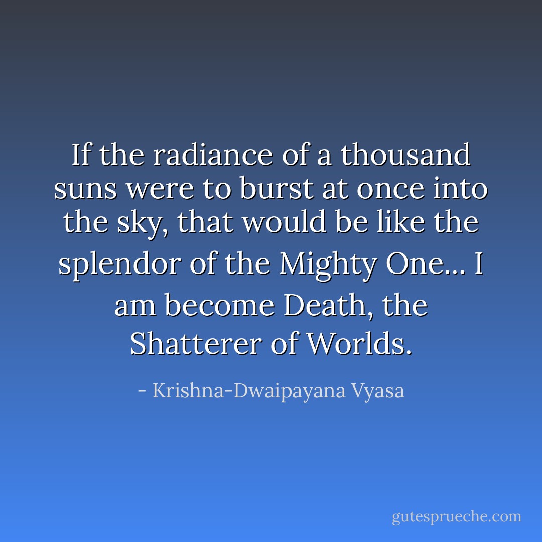 If the radiance of a thousand suns were to burst at once into the sky, that would be like the splendor of the Mighty One... I am become Death, the Shatterer of Worlds. - Krishna-Dwaipayana Vyasa