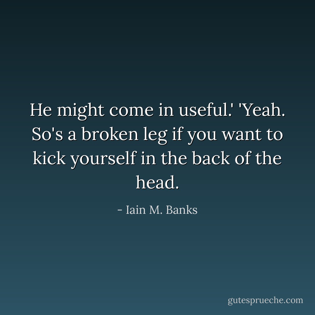 He might come in useful.'<br />'Yeah. So's a broken leg if you want to kick yourself in the back of the head. - Iain M. Banks