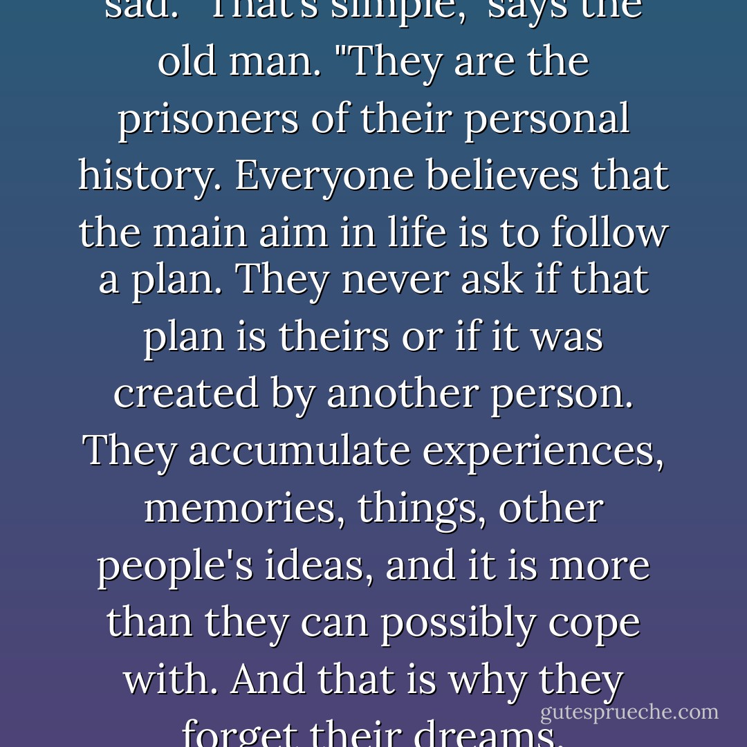 Ester asked why people are sad.<br />"That’s simple," says the old man. "They are the prisoners of their personal history. Everyone believes that the main aim in life is to follow a plan. They never ask if that plan is theirs or if it was created by another person. They accumulate experiences, memories, things, other people's ideas, and it is more than they can possibly cope with. And that is why they forget their dreams. - Paulo Coelho