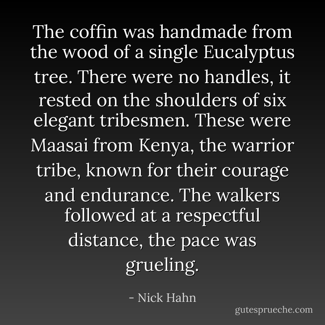 The coffin was handmade from the wood of a single Eucalyptus tree. There were no handles, it rested on the shoulders of six elegant tribesmen. These were Maasai from Kenya, the warrior tribe, known for their courage and endurance. The walkers followed at a respectful distance, the pace was grueling. - Nick Hahn
