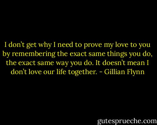 I don’t get why I need to prove my love to you by remembering the exact same things you do, the exact same way you do. It doesn’t mean I don’t love our life together. - Gillian Flynn