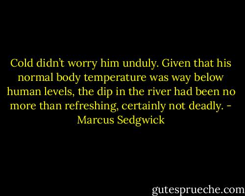 Cold didn’t worry him unduly. Given that his normal body temperature was way below human levels, the dip in the river had been no more than refreshing, certainly not deadly. - Marcus Sedgwick