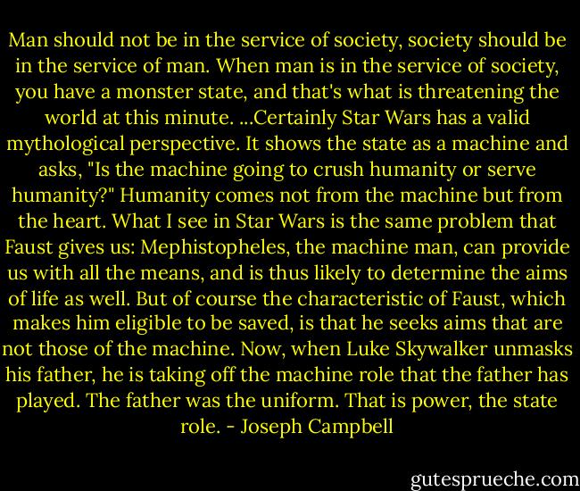 Man should not be in the service of society, society should be in the service of man. When man is in the service of society, you have a monster state, and that's what is threatening the world at this minute. ...Certainly Star Wars has a valid mythological perspective. It shows the state as a machine and asks, "Is the machine going to crush humanity or serve humanity?" Humanity comes not from the machine but from the heart. What I see in Star Wars is the same problem that Faust gives us: Mephistopheles, the machine man, can provide us with all the means, and is thus likely to determine the aims of life as well. But of course the characteristic of Faust, which makes him eligible to be saved, is that he seeks aims that are not those of the machine. Now, when Luke Skywalker unmasks his father, he is taking off the machine role that the father has played. The father was the uniform. That is power, the state role. - Joseph Campbell