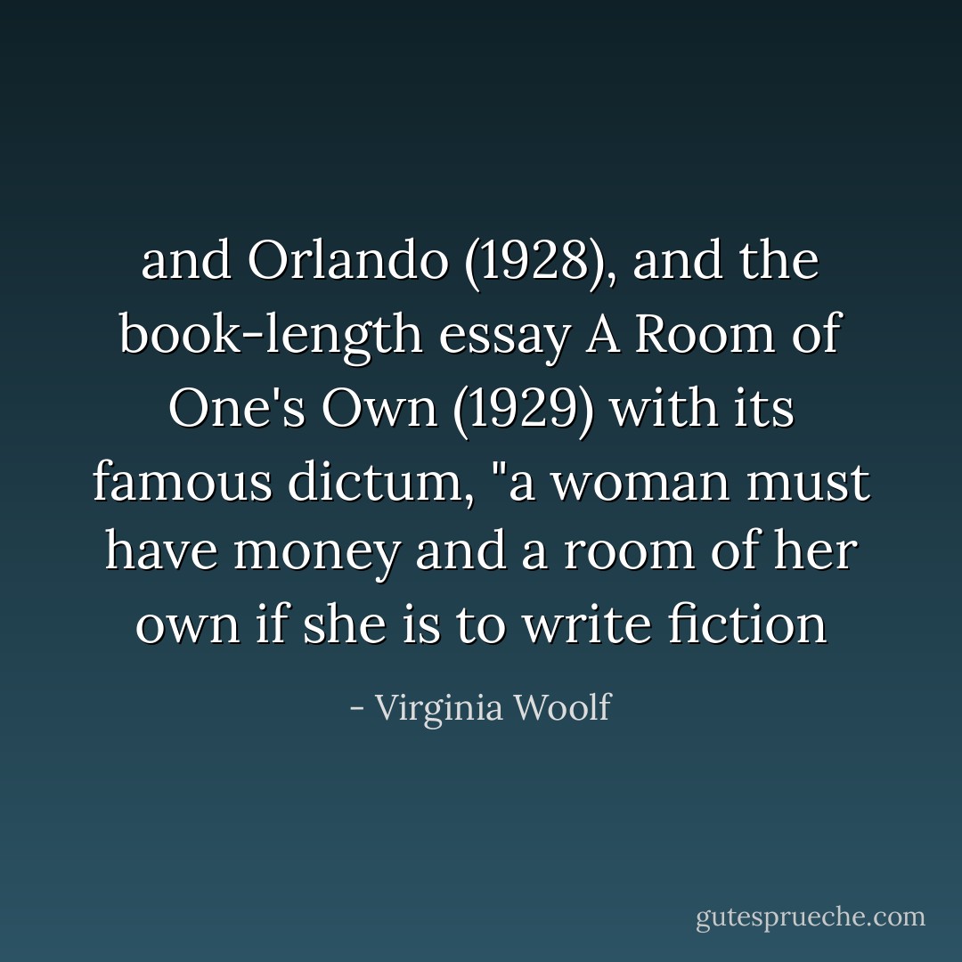 and Orlando (1928), and the book-length essay A Room of One's Own (1929) with its famous dictum, "a woman must have money and a room of her own if she is to write fiction - Virginia Woolf