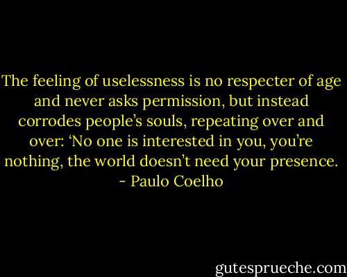 The feeling of uselessness is no respecter of age and never asks permission, but instead corrodes people’s souls, repeating over and over: ‘No one is interested in you, you’re nothing, the world doesn’t need your presence. - Paulo Coelho