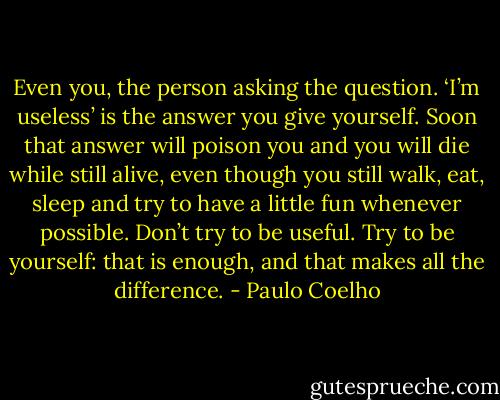 Even you, the person asking the question. ‘I’m useless’ is the answer you give yourself. Soon that answer will poison you and you will die while still alive, even though you still walk, eat, sleep and try to have a little fun whenever possible. Don’t try to be useful. Try to be yourself: that is enough, and that makes all the difference. - Paulo Coelho