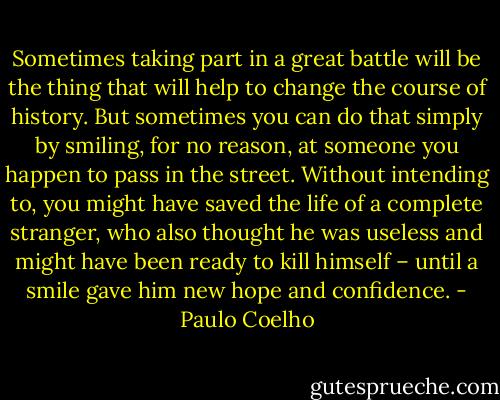 Sometimes taking part in a great battle will be the thing that will help to change the course of history. But sometimes you can do that simply by smiling, for no reason, at someone you happen to pass in the street. Without intending to, you might have saved the life of a complete stranger, who also thought he was useless and might have been ready to kill himself – until a smile gave him new hope and confidence. - Paulo Coelho