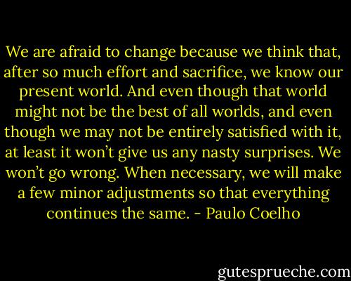 We are afraid to change because we think that, after so much effort and sacrifice, we know our present world. And even though that world might not be the best of all worlds, and even though we may not be entirely satisfied with it, at least it won’t give us any nasty surprises. We won’t go wrong. When necessary, we will make a few minor adjustments so that everything continues the same. - Paulo Coelho