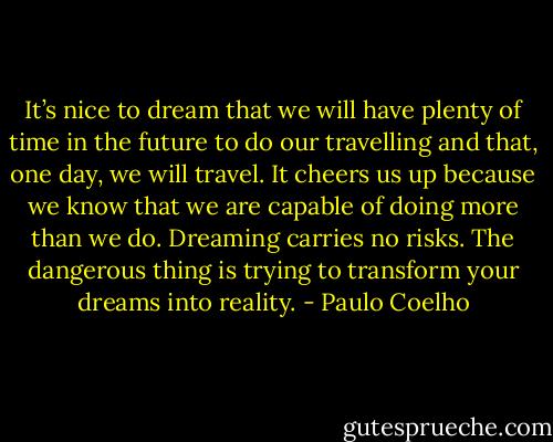 It’s nice to dream that we will have plenty of time in the future to do our travelling and that, one day, we will travel. It cheers us up because we know that we are capable of doing more than we do. Dreaming carries no risks. The dangerous thing is trying to transform your dreams into reality. - Paulo Coelho