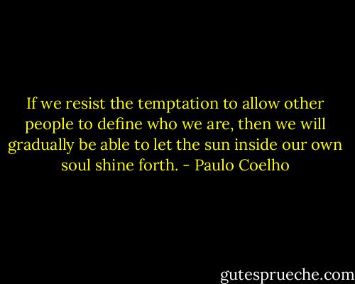 If we resist the temptation to allow other people to define who we are, then we will gradually be able to let the sun inside our own soul shine forth. - Paulo Coelho