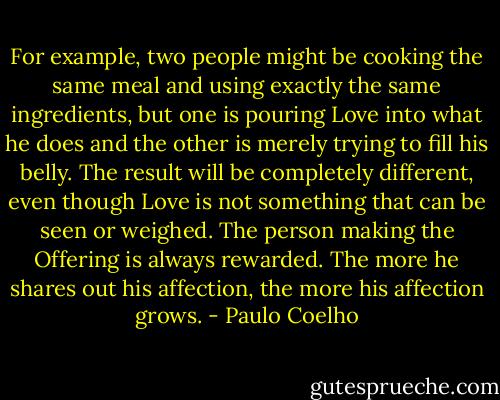 For example, two people might be cooking the same meal and using exactly the same ingredients, but one is pouring Love into what he does and the other is merely trying to fill his belly. The result will be completely different, even though Love is not something that can be seen or weighed. The person making the Offering is always rewarded. The more he shares out his affection, the more his affection grows. - Paulo Coelho