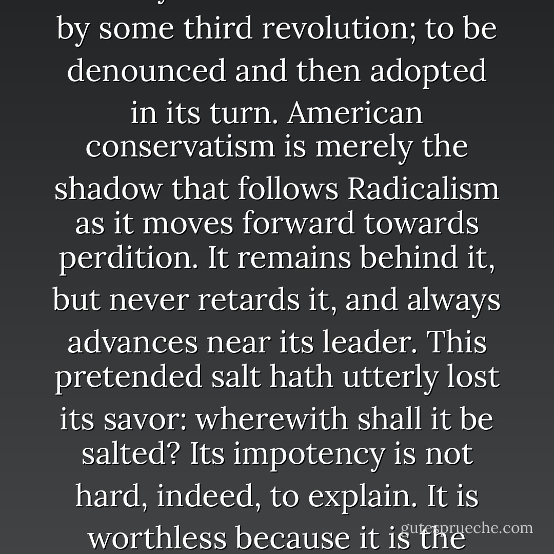 It may be inferred again that the present movement for women’s rights will certainly prevail from the history of its only opponent, Northern conservatism. This [Northern conservatism] is a party which never conserves anything. Its history has been that it demurs to each aggression of the progressive party, and aims to save its credit by a respectable amount of growling, but always acquiesces at last in the innovation. What was the resisted novelty of yesterday is today one of the accepted principles of conservatism; it is now conservative only in affecting to resist the next innovation, which will tomorrow be forced upon its timidity and will be succeeded by some third revolution; to be denounced and then adopted in its turn. American conservatism is merely the shadow that follows Radicalism as it moves forward towards perdition. It remains behind it, but never retards it, and always advances near its leader. This pretended salt hath utterly lost its savor: wherewith shall it be salted? Its impotency is not hard, indeed, to explain. It is worthless because it is the conservatism of expediency only, and not of sturdy principle. It intends to risk nothing serious for the sake of the truth, and has no idea of being guilty of the folly of martyrdom. It always when about to enter a protest very blandly informs the wild beast whose path it essays to stop, that its “bark is worse than its bite,” and that it only means to save its manners by enacting its decent role of resistance: The only practical purpose which it now subserves in American politics is to give enough exercise to Radicalism to keep it “in wind,” and to prevent its becoming pursy and lazy, from having nothing to whip. - Robert Lewis Dabney