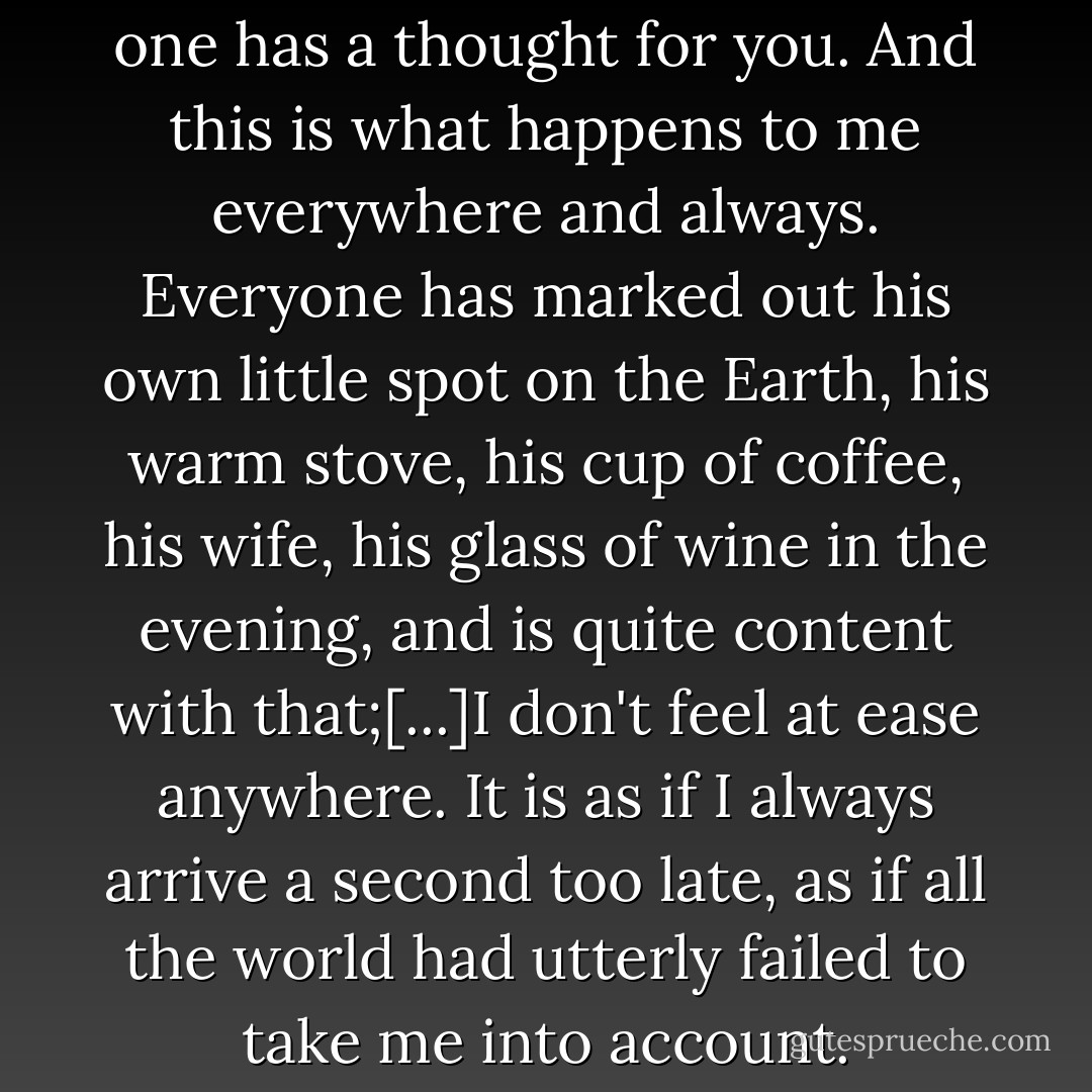 Everybody is so happy, and no one has a thought for you. And this is what happens to me everywhere and always. Everyone has marked out his own little spot on the Earth, his warm stove, his cup of coffee, his wife, his glass of wine in the evening, and is quite content with that;[...]I don't feel at ease anywhere. It is as if I always arrive a second too late, as if all the world had utterly failed to take me into account. - Joseph von Eichendorff