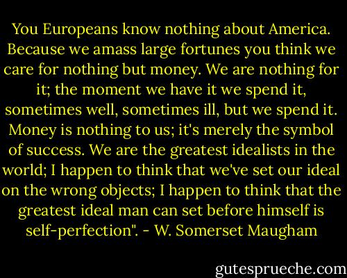 You Europeans know nothing about America. Because we amass large fortunes you think we care for nothing but money. We are nothing for it; the moment we have it we spend it, sometimes well, sometimes ill, but we spend it. Money is nothing to us; it's merely the symbol of success. We are the greatest idealists in the world; I happen to think that we've set our ideal on the wrong objects; I happen to think that the greatest ideal man can set before himself is self-perfection". - W. Somerset Maugham