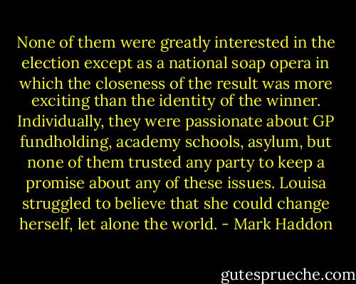 None of them were greatly interested in the election except as a national soap opera in which the closeness of the result was more exciting than the identity of the winner. Individually, they were passionate about GP fundholding, academy schools, asylum, but none of them trusted any party to keep a promise about any of these issues. Louisa struggled to believe that she could change herself, let alone the world. - Mark Haddon