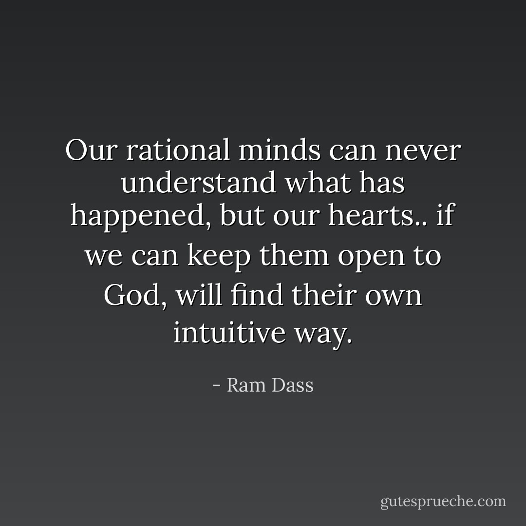 Our rational minds can never understand what has happened, but our hearts.. if we can keep them open to God, will find their own intuitive way. - Ram Dass