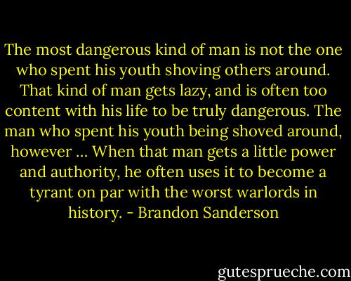 The most dangerous kind of man is not the one who spent his youth shoving others around. That kind of man gets lazy, and is often too content with his life to be truly dangerous. The man who spent his youth being shoved around, however … When that man gets a little power and authority, he often uses it to become a tyrant on par with the worst warlords in history. - Brandon Sanderson