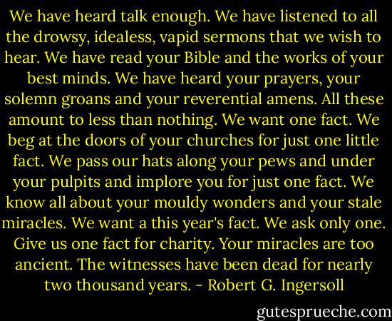 We have heard talk enough. We have listened to all the drowsy, idealess, vapid sermons that we wish to hear. We have read your Bible and the works of your best minds. We have heard your prayers, your solemn groans and your reverential amens. All these amount to less than nothing. We want one fact. We beg at the doors of your churches for just one little fact. We pass our hats along your pews and under your pulpits and implore you for just one fact. We know all about your mouldy wonders and your stale miracles. We want a this year's fact. We ask only one. Give us one fact for charity. Your miracles are too ancient. The witnesses have been dead for nearly two thousand years. - Robert G. Ingersoll