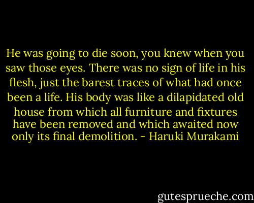 He was going to die soon, you knew when you saw those eyes. There was no sign of life in his flesh, just the barest traces of what had once been a life. His body was like a dilapidated old house from which all furniture and fixtures have been removed and which awaited now only its final demolition. - Haruki Murakami