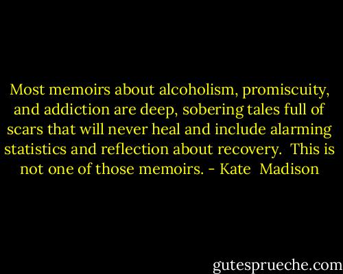 Most memoirs about alcoholism, promiscuity, and addiction are deep, sobering tales full of scars that will never heal and include alarming statistics and reflection about recovery.<br /><br />This is not one of those memoirs. - Kate  Madison