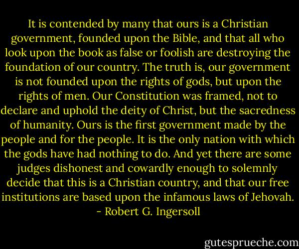It is contended by many that ours is a Christian government, founded upon the Bible, and that all who look upon the book as false or foolish are destroying the foundation of our country. The truth is, our government is not founded upon the rights of gods, but upon the rights of men. Our Constitution was framed, not to declare and uphold the deity of Christ, but the sacredness of humanity. Ours is the first government made by the people and for the people. It is the only nation with which the gods have had nothing to do. And yet there are some judges dishonest and cowardly enough to solemnly decide that this is a Christian country, and that our free institutions are based upon the infamous laws of Jehovah. - Robert G. Ingersoll