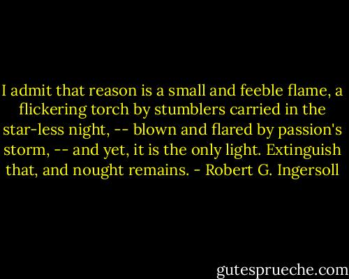 I admit that reason is a small and feeble flame, a flickering torch by stumblers carried in the star-less night, -- blown and flared by passion's storm, -- and yet, it is the only light. Extinguish that, and nought remains. - Robert G. Ingersoll