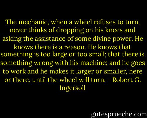 The mechanic, when a wheel refuses to turn, never thinks of dropping on his knees and asking the assistance of some divine power. He knows there is a reason. He knows that something is too large or too small; that there is something wrong with his machine; and he goes to work and he makes it larger or smaller, here or there, until the wheel will turn. - Robert G. Ingersoll