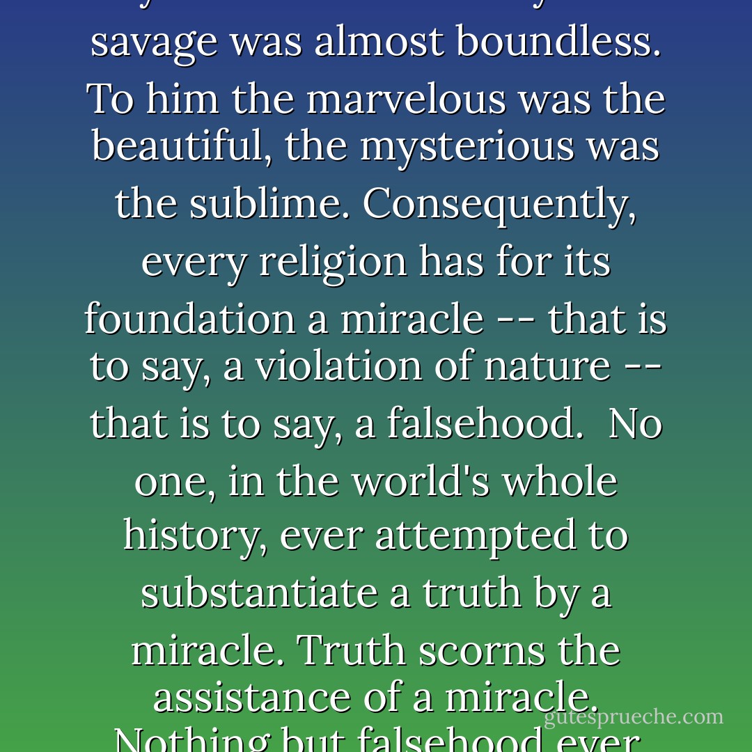 The founder of a religion must be able to turn water into wine -- cure with a word the blind and lame, and raise with a simple touch the dead to life. It was necessary for him to demonstrate to the satisfaction of his barbarian disciple, that he was superior to nature. In times of ignorance this was easy to do. The credulity of the savage was almost boundless. To him the marvelous was the beautiful, the mysterious was the sublime. Consequently, every religion has for its foundation a miracle -- that is to say, a violation of nature -- that is to say, a falsehood.<br /><br />No one, in the world's whole history, ever attempted to substantiate a truth by a miracle. Truth scorns the assistance of a miracle. Nothing but falsehood ever attested itself by signs and wonders. No miracle ever was performed, and no sane man ever thought he had performed one, and until one is performed, there can be no evidence of the existence of any power superior to, and independent of, nature. - Robert G. Ingersoll