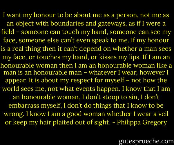 I want my honour to be about me as a person, not me as an object with boundaries and gateways, as if I were a field – someone can touch my hand, someone can see my face, someone else can’t even speak to me. If my honour is a real thing then it can’t depend on whether a man sees my face, or touches my hand, or kisses my lips. If I am an honourable woman then I am an honourable woman like a man is an honourable man – whatever I wear, however I appear. It is about my respect for myself – not how the world sees me, not what events happen. I know that I am an honourable woman, I don’t stoop to sin, I don’t embarrass myself, I don’t do things that I know to be wrong. I know I am a good woman whether I wear a veil or keep my hair plaited out of sight. - Philippa Gregory