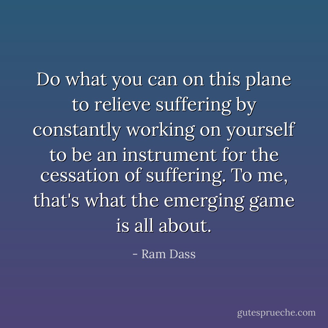 Do what you can on this plane to relieve suffering by constantly working on yourself to be an instrument for the cessation of suffering. To me, that's what the emerging game is all about. - Ram Dass