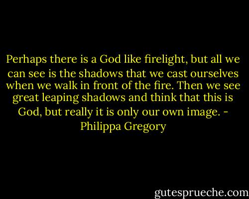 Perhaps there is a God like firelight, but all we can see is the shadows that we cast ourselves when we walk in front of the fire. Then we see great leaping shadows and think that this is God, but really it is only our own image. - Philippa Gregory