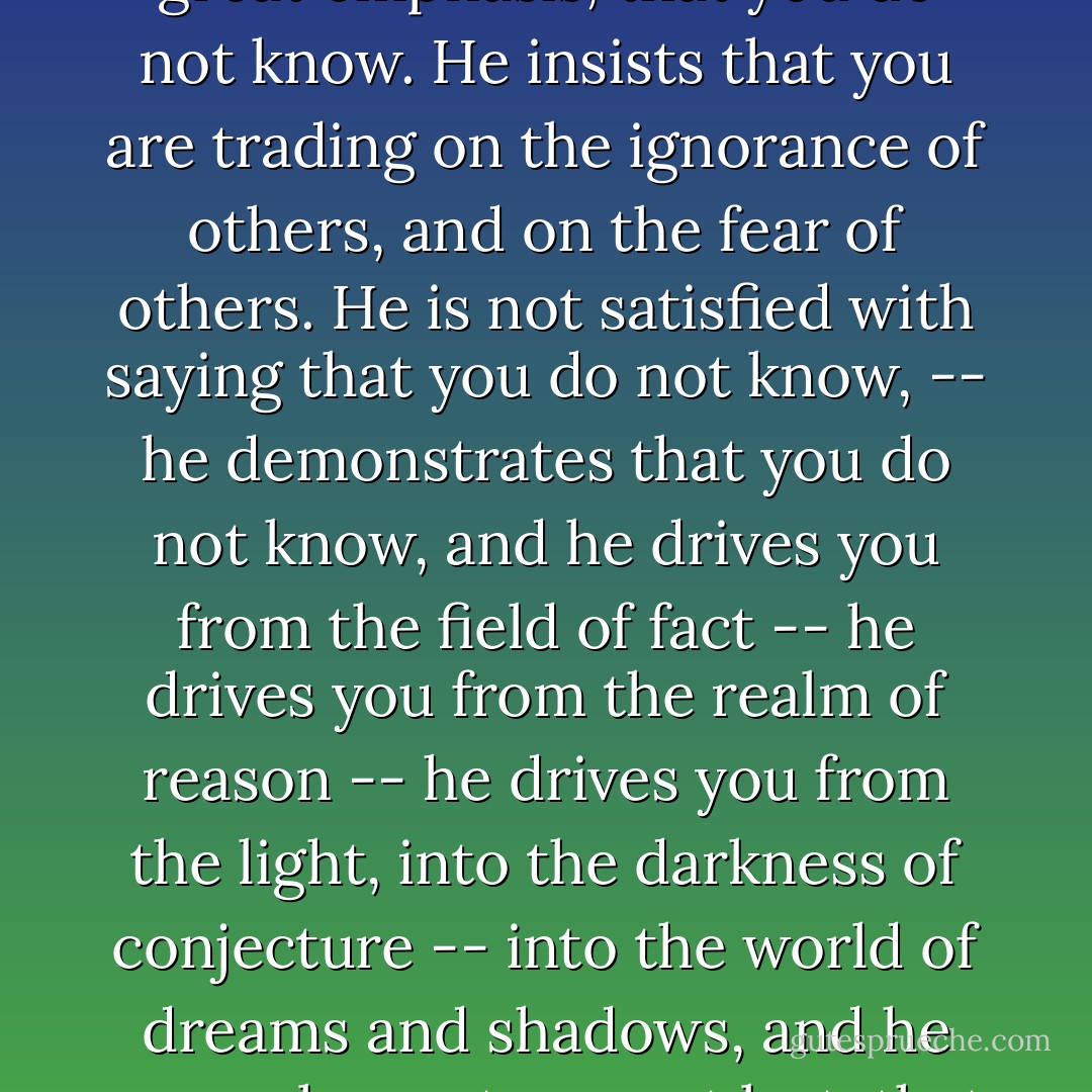 The agnostic does not simply say, "l do not know." He goes another step, and he says, with great emphasis, that you do not know. He insists that you are trading on the ignorance of others, and on the fear of others. He is not satisfied with saying that you do not know, -- he demonstrates that you do not know, and he drives you from the field of fact -- he drives you from the realm of reason -- he drives you from the light, into the darkness of conjecture -- into the world of dreams and shadows, and he compels you to say, at last, that your faith has no foundation in fact. - Robert G. Ingersoll