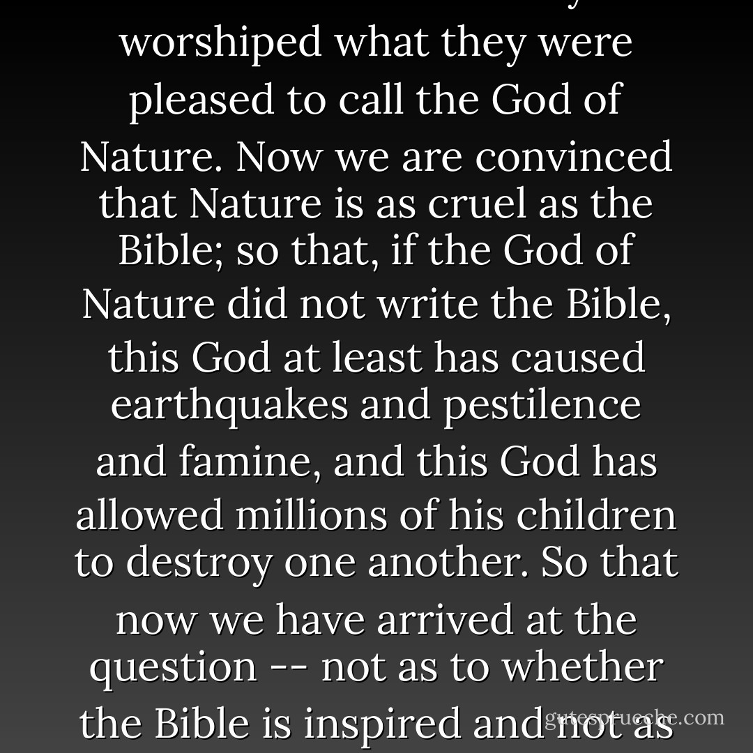 A few years ago the Deists denied the inspiration of the Bible on account of its cruelty. At the same time they worshiped what they were pleased to call the God of Nature. Now we are convinced that Nature is as cruel as the Bible; so that, if the God of Nature did not write the Bible, this God at least has caused earthquakes and pestilence and famine, and this God has allowed millions of his children to destroy one another. So that now we have arrived at the question -- not as to whether the Bible is inspired and not as to whether Jehovah is the real God, but whether there is a God or not. - Robert G. Ingersoll