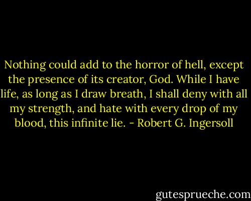 Nothing could add to the horror of hell, except the presence of its creator, God. While I have life, as long as I draw breath, I shall deny with all my strength, and hate with every drop of my blood, this infinite lie. - Robert G. Ingersoll