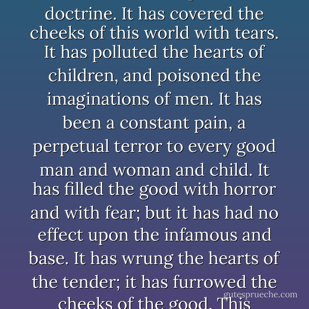 When the great ship containing the hopes and aspirations of the world, when the great ship freighted with mankind goes down in the night of death, chaos and disaster, I am willing to go down with the ship. I will not be guilty of the ineffable meanness of paddling away in some orthodox canoe. I will go down with the ship, with those who love me, and with those whom I have loved. If there is a God who will damn his children forever, I would rather go to hell than to go to heaven and keep the society of such an infamous tyrant. I make my choice now. I despise that doctrine. It has covered the cheeks of this world with tears. It has polluted the hearts of children, and poisoned the imaginations of men. It has been a constant pain, a perpetual terror to every good man and woman and child. It has filled the good with horror and with fear; but it has had no effect upon the infamous and base. It has wrung the hearts of the tender; it has furrowed the cheeks of the good. This doctrine never should be preached again. <b>What right have you, sir, Mr. clergyman, you, minister of the gospel, to stand at the portals of the tomb, at the vestibule of eternity, and fill the future with horror and with fear</b>? I do not believe this doctrine: neither do you. If you did, you could not sleep one moment. Any man who believes it, and has within his breast a decent, throbbing heart, will go insane. A man who believes that doctrine and does not go insane has the heart of a snake and the conscience of a hyena. - Robert G. Ingersoll