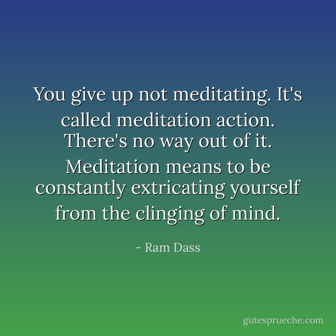 You give up not meditating. It's called meditation action. There's no way out of it. Meditation means to be constantly extricating yourself from the clinging of mind. - Ram Dass