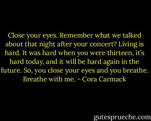 Close your eyes. Remember what we talked about that night after your concert? Living is hard. It was hard when you were thirteen, it’s hard today, and it will be hard again in the future. So, you close your eyes and you breathe. Breathe with me. - Cora Carmack