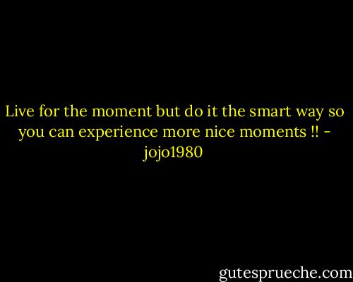 Live for the moment but do it the smart way so you can experience more nice moments !! - jojo1980
