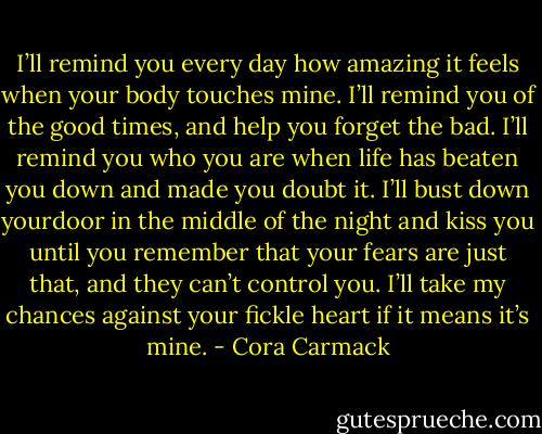 I’ll remind you every day how amazing it feels when your body touches mine. I’ll remind you of the good times, and help you forget the bad. I’ll remind you who you are when life has beaten you down and made you doubt it. I’ll bust down yourdoor in the middle of the night and kiss you until you remember that your fears are just that, and they can’t control you. I’ll take my chances against your fickle heart if it means it’s mine. - Cora Carmack