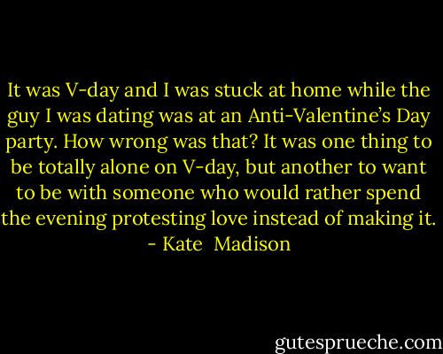 It was V-day and I was stuck at home while the guy I was dating was at an Anti-Valentine’s Day party. How wrong was that? It was one thing to be totally alone on V-day, but another to want to be with someone who would rather spend the evening protesting love instead of making it. - Kate  Madison