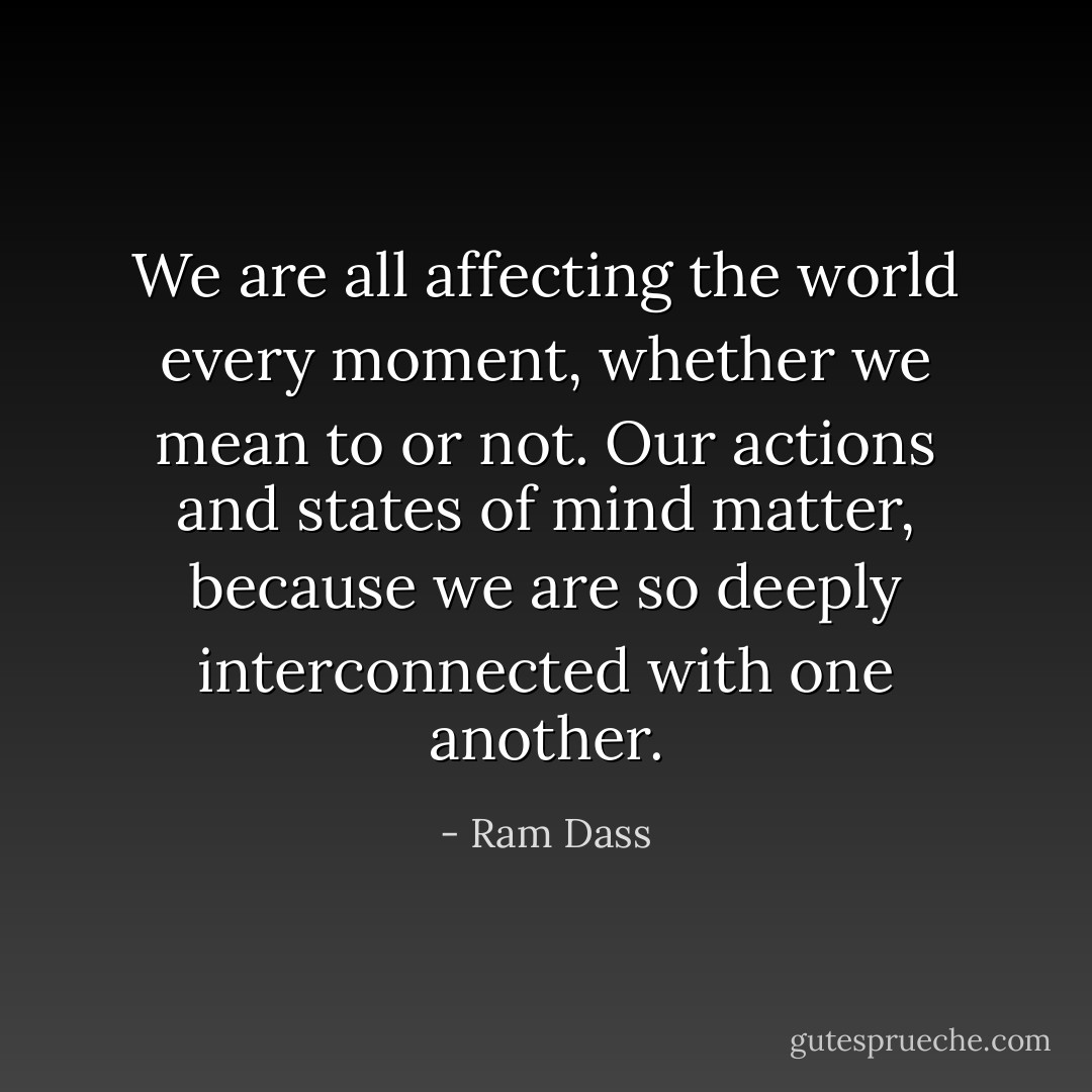 We are all affecting the world every moment, whether we mean to or not. Our actions and states of mind matter, because we are so deeply interconnected with one another. - Ram Dass