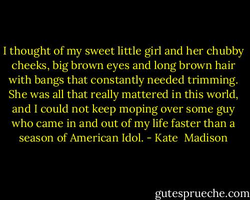 I thought of my sweet little girl and her chubby cheeks, big brown eyes and long brown hair with bangs that constantly needed trimming. She was all that really mattered in this world, and I could not keep moping over some guy who came in and out of my life faster than a season of American Idol. - Kate  Madison