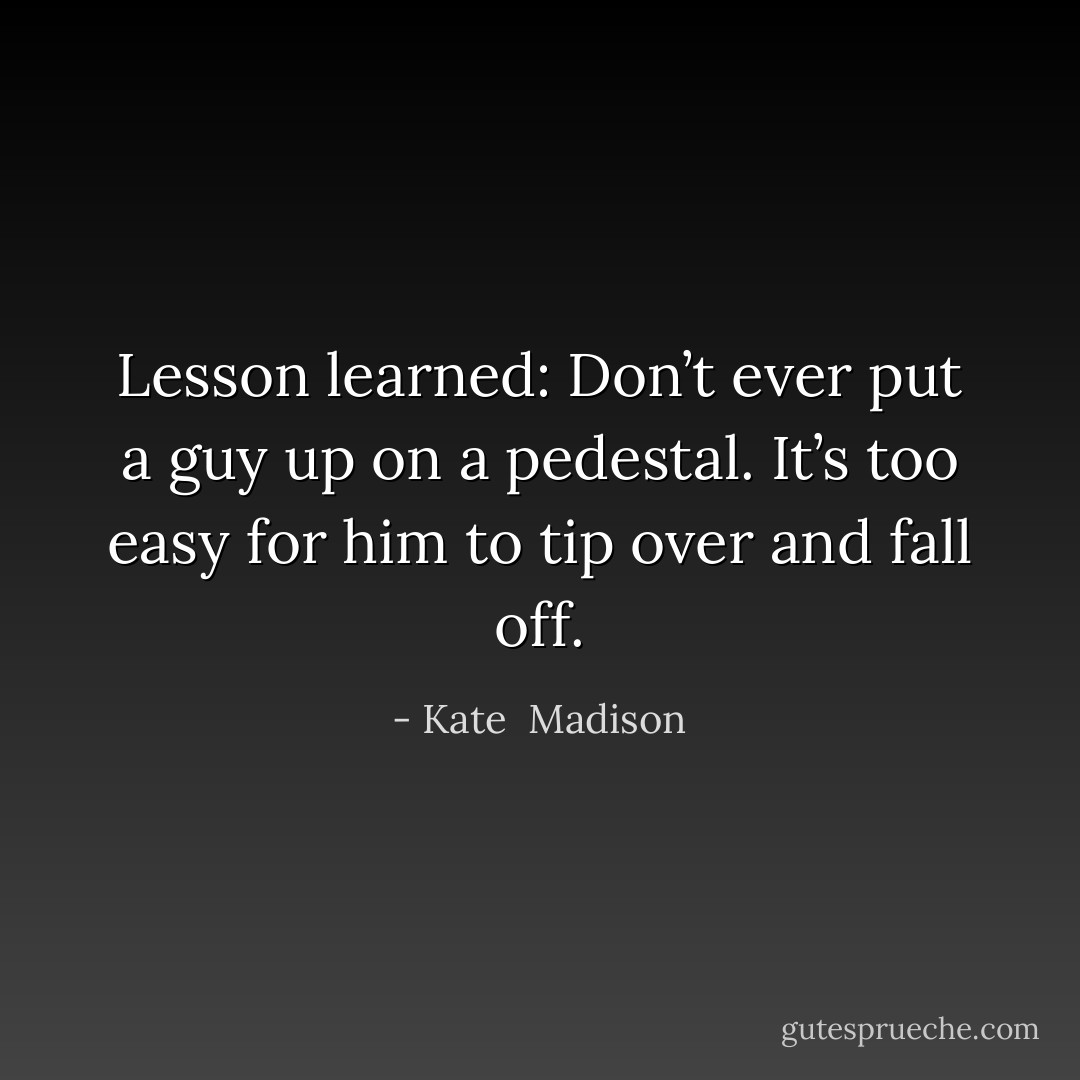 Lesson learned: Don’t ever put a guy up on a pedestal. It’s too easy for him to tip over and fall off. - Kate  Madison
