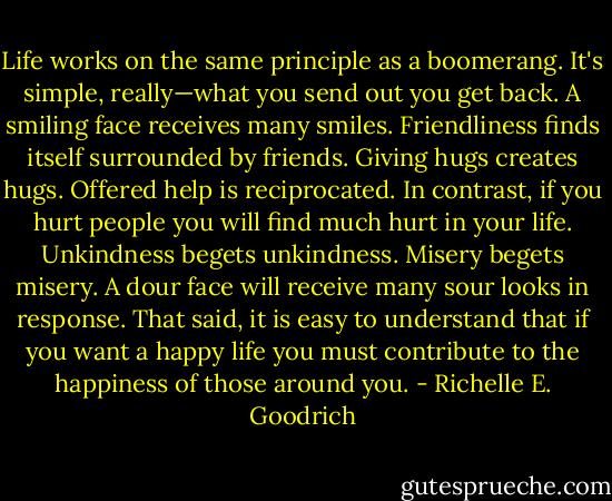 Life works on the same principle as a boomerang. It's simple, really—what you send out you get back. A smiling face receives many smiles. Friendliness finds itself surrounded by friends. Giving hugs creates hugs. Offered help is reciprocated. In contrast, if you hurt people you will find much hurt in your life. Unkindness begets unkindness. Misery begets misery. A dour face will receive many sour looks in response. That said, it is easy to understand that if you want a happy life you must contribute to the happiness of those around you. - Richelle E. Goodrich