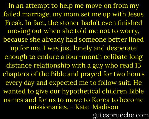 In an attempt to help me move on from my failed marriage, my mom set me up with Jesus Freak. In fact, the stoner hadn’t even finished moving out when she told me not to worry, because she already had someone better lined up for me. I was just lonely and desperate enough to endure a four-month celibate long distance relationship with a guy who read 15 chapters of the Bible and prayed for two hours every day and expected me to follow suit. He wanted to give our hypothetical children Bible names and for us to move to Korea to become missionaries. - Kate  Madison