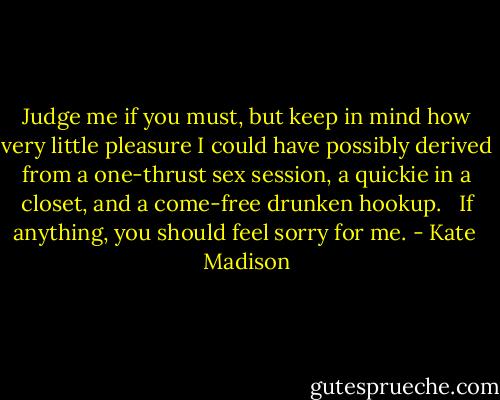 Judge me if you must, but keep in mind how very little pleasure I could have possibly derived from a one-thrust sex session, a quickie in a closet, and a come-free drunken hookup. <br /><br />If anything, you should feel sorry for me. - Kate  Madison