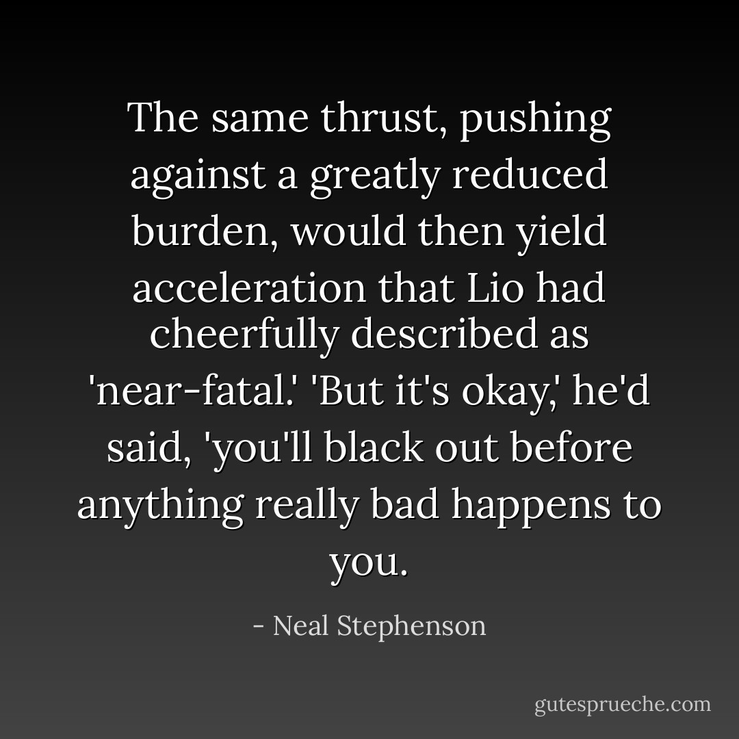 The same thrust, pushing against a greatly reduced burden, would then yield acceleration that Lio had cheerfully described as 'near-fatal.' 'But it's okay,' he'd said, 'you'll black out before anything really bad happens to you. - Neal Stephenson